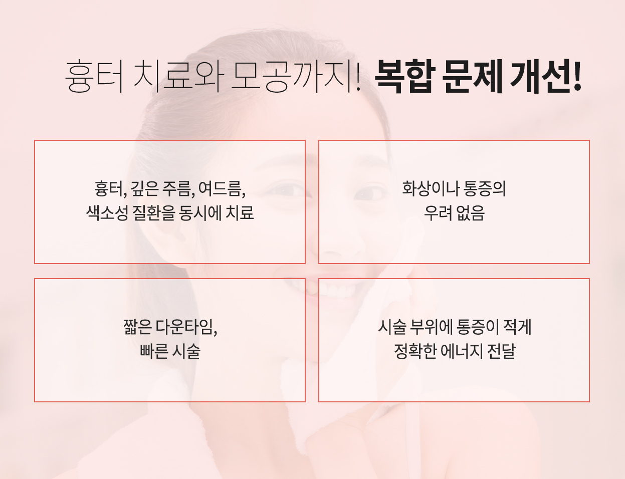 흉터 치료와 모공까지! 복합 문제 개선! 흉터, 깊은 주름, 여드름, 색소성 질환을 동시에 치료 화상이나 통증의 우려 없음 짧은 다운타임, 빠른 시술 시술 부위에 통증이 적게 정확한 에너지 전달
