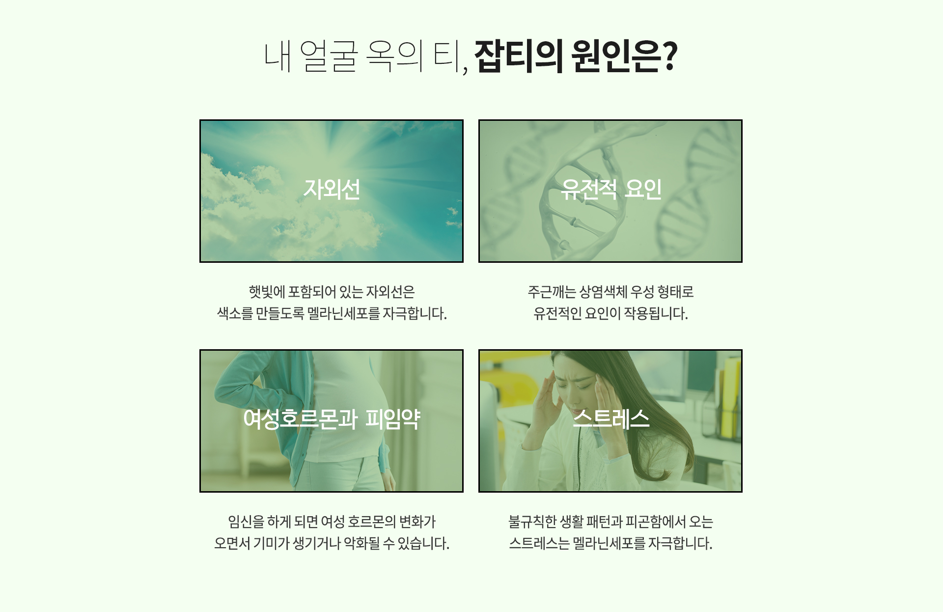 내 얼굴 옥의 티, 잡티의 원인은? 자외선 햇빛에 포함되어 있는 자외선은 색소를 만들도록 멜라닌세포를 자극합니다. 유전적요인 주근깨는 상염색체 우성 형태로 유전적인 요인이 작용됩니다. 여성호르몬과 피임약 임신을 하게 되면 여성 호르몬의 변화가오면서 기미가 생기거나 악화될 수 있습니다. 스트레스 불규칙한 생활 패턴과 피곤함에서 오는스트레스는 멜라닌세포를 자극합니다.
