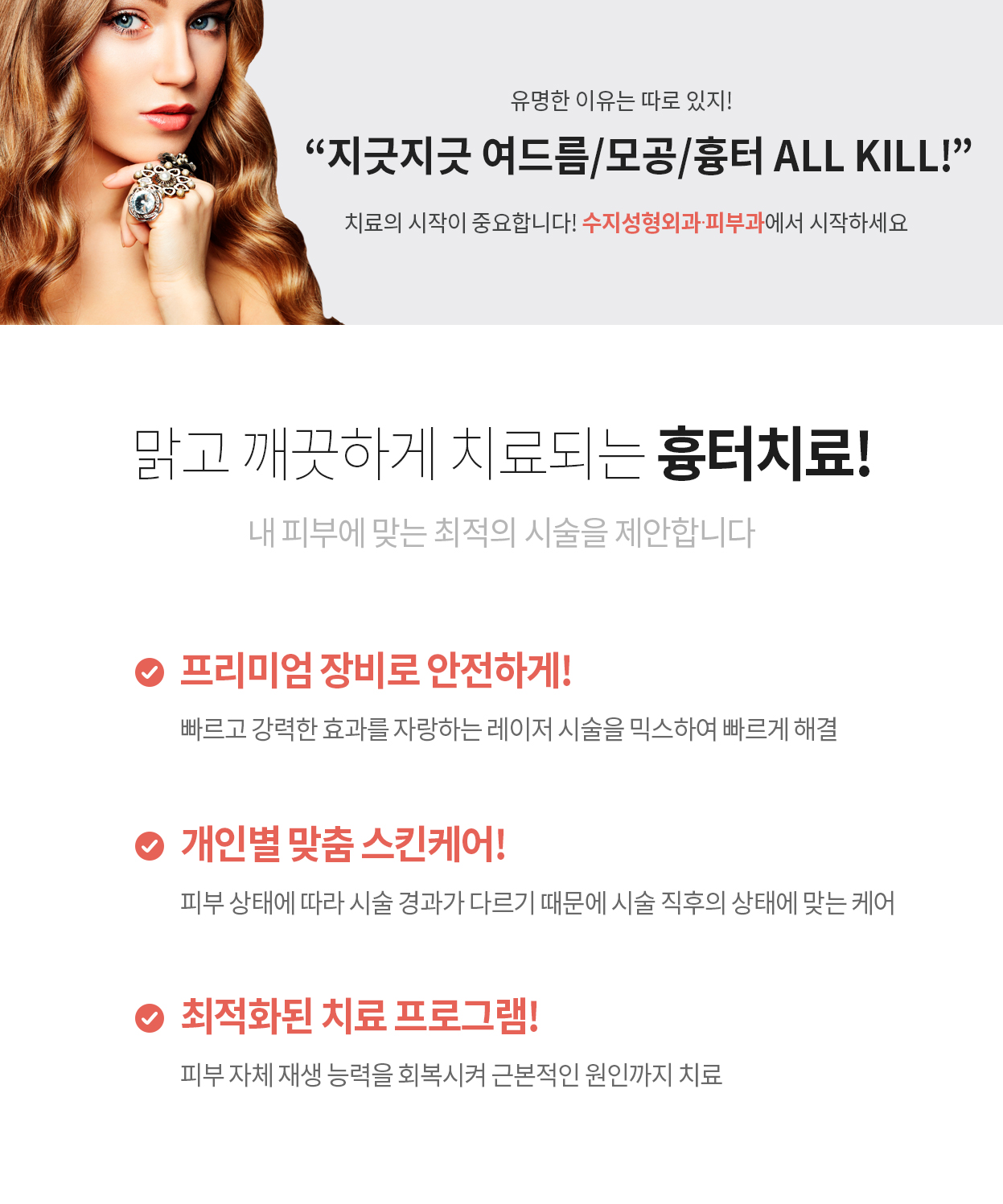 유명한 이유는 따로 있지! “지긋지긋 여드름/모공/흉터 ALL KILL!” 치료의 시작이 중요합니다! 수지성형외과에서 시작하세요 맑고 깨끗하게 치료되는 흉터치료! 내 피부에 맞는 최적의 시술을 제안합니다 프리미엄 장비로 안전하게! 빠르고 강력한 효과를 자랑하는 레이저 시술을 믹스하여 빠르게 해결 개인별 맞춤 스킨케어! 피부 상태에 따라 시술 경과가 다르기 때문에 시술 직후의 상태에 맞는 케어 최적화된 치료 프로그램! 피부 자체 재생 능력을 회복시켜 근본적인 원인까지 치료