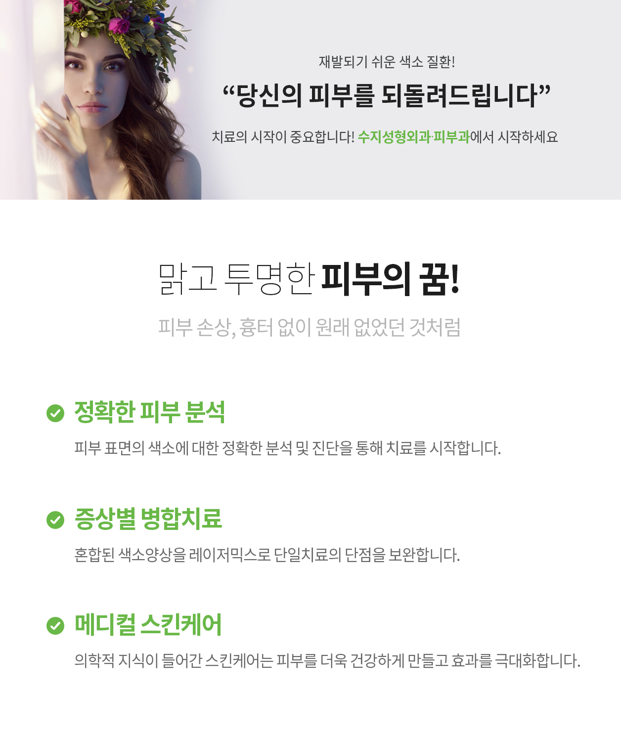 재발되기 쉬운 색소 질환! “당신의 피부를 되돌려드립니다” 치료의 시작이 중요합니다! 수지성형외과에서 시작하세요 맑고 투명한 피부의 꿈! 피부 손상, 흉터 없이 원래 없었던 것처럼 정확한 피부 분석 피부 표면의 색소에 대한 정확한 분석 및 진단을 통해 치료를 시작합니다. 증상별 병합치료 혼합된 색소양상을 레이저믹스로 단일치료의 단점을 보완합니다. 메디컬 스킨케어 의학적 지식이 들어간 스킨케어는 피부를 더욱 건강하게 만들고 효과를 극대화합니다.